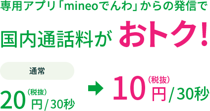 専用アプリ「mineoでんわ」からの発信で国内通話料がおトク! 通常20円（税抜）/30秒 が 10円（税抜）/30秒