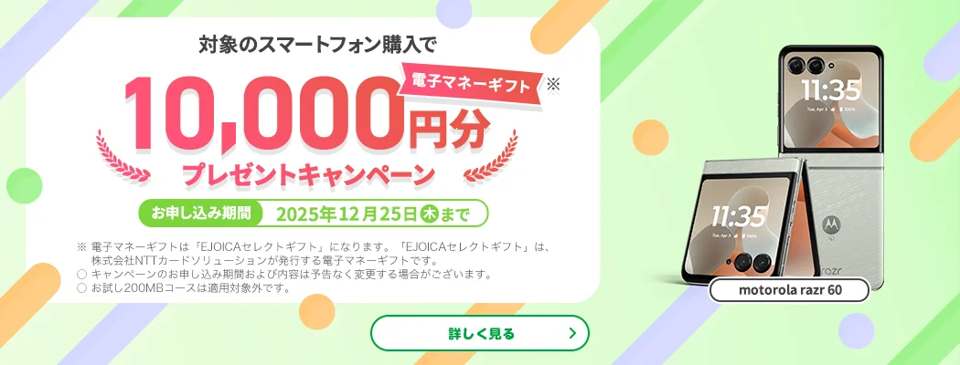 【motorola razr 60】対象のスマートフォン購入で電子マネーギフト※10,000円分プレゼントキャンペーン　お申し込み期間：2025年12月25日（木）まで　※電子マネーギフトは「EJOICAセレクトギフト」になります。「EJOICAセレクトギフト」は、株式会社NTTカードソリューションが発行する電子マネーギフトです。