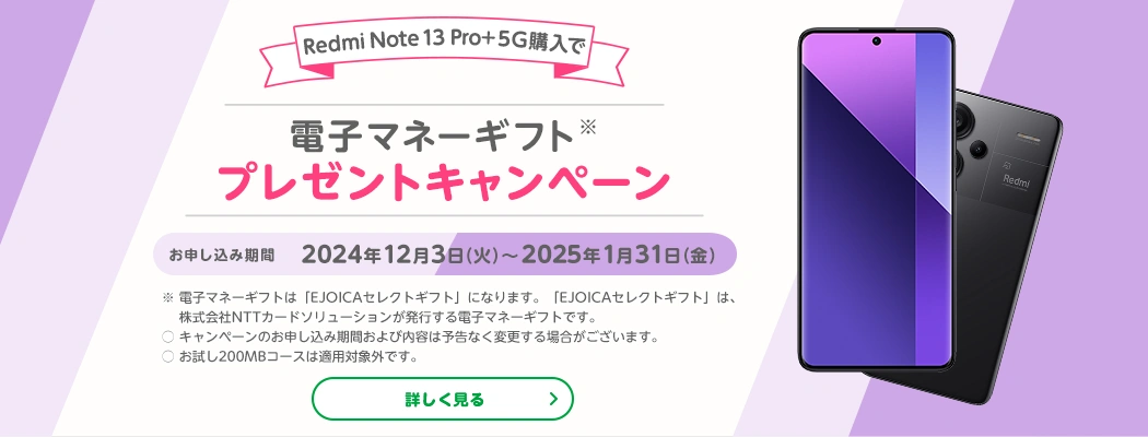 Redmi Note 13 Pro+5G 購入で電子マネーギフトプレゼントキャンペーン　お申し込み期間2024年12月3日(火)～2025年1月31日(金)　※電子マネーギフトは「EJOICAセレクトギフト」になります。「EJOICAセレクトギフト」は、株式会社NTTカードソリューションが発行する電子マネーギフトです。