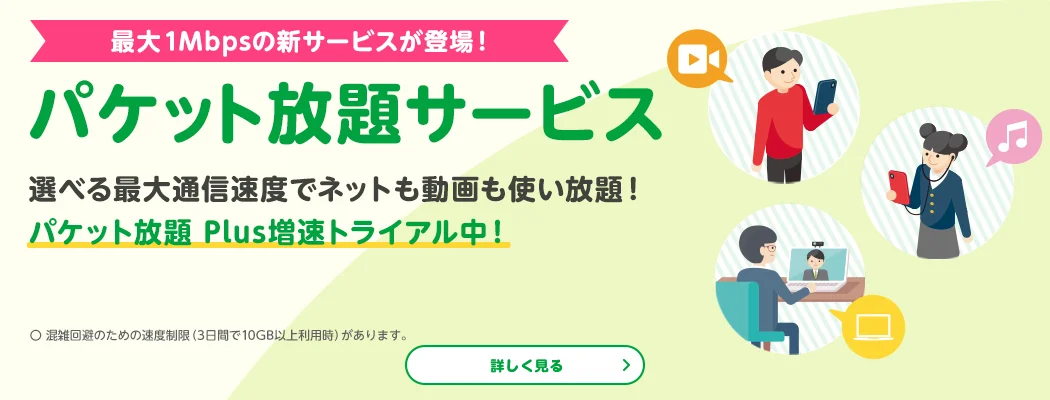 最大1Mbpsの新サービスが登場! パケット放題サービス 選べる最大通信速度でネットも動画も使い放題! パケット放題 Plus増速トライアル中! 〇 混雑回避のため速度制限(3日間で10GB以上利用時)があります。