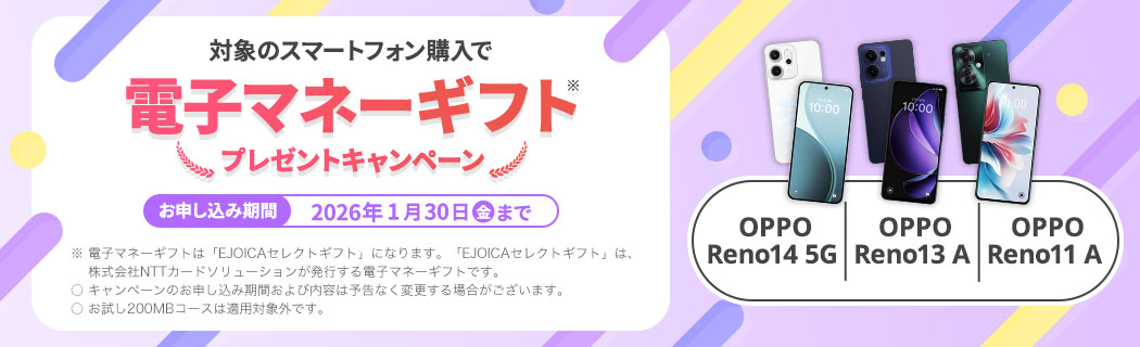 【OPPO Reno14 5G　OPPO Reno13 A　OPPO Reno11 A】対象のスマートフォン購入で電子マネーギフト※プレゼントキャンペーン　お申し込み期間：2025年1月30日(金)まで　※ 電子マネーギフトは「EJOICAセレクトギフト」になります。「EJOICAセレクトギフト」は、株式会社NTTカードソリューションが発行する電子マネーギフトです。