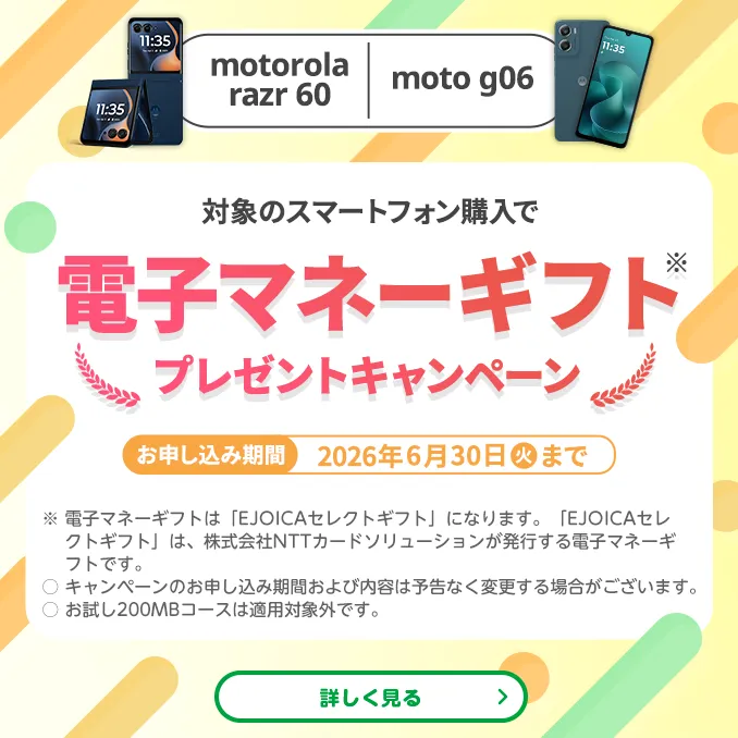 [motorola razr60/moto g06]対象のスマートフォン購入で電子マネーギフト※プレゼントキャンペーン　お申し込み期間 2026年6月30日(火)まで　※電子マネーギフトは「EJOICAセレクトギフト」になります。「EJOICAセレクトギフト」は、株式会社NTTカードソリューションが発行する電子マネーギフトです。