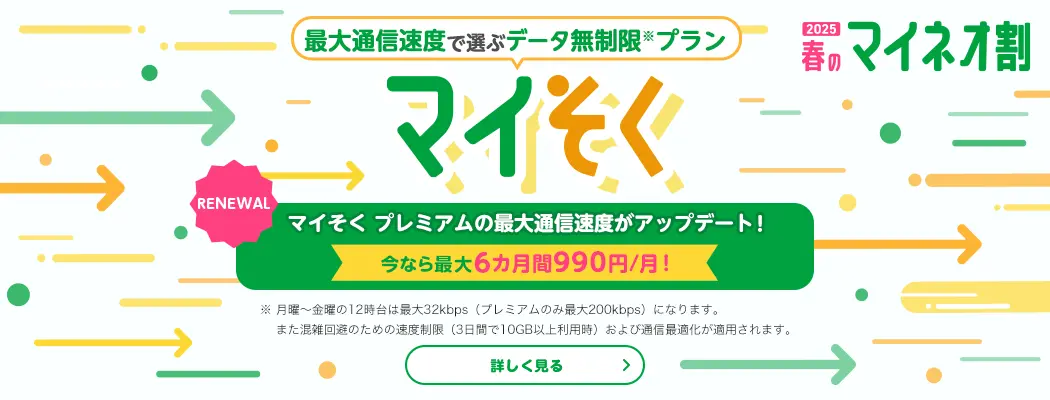 2025 春のマイネオ割　最大通信速度で選ぶデータ無制限※プラン マイそく　【RENEWAL】マイそくプレミアムの最大通信測度がアップデート! 今なら最大6カ月間990円/月!　※ 月曜～金曜の12時台は最大32kbps(プレミアムのみ最大200kbps)になります。また混雑回避のための速度制限(3日間で10GB以上利用時)および通信最適化が適用されます。