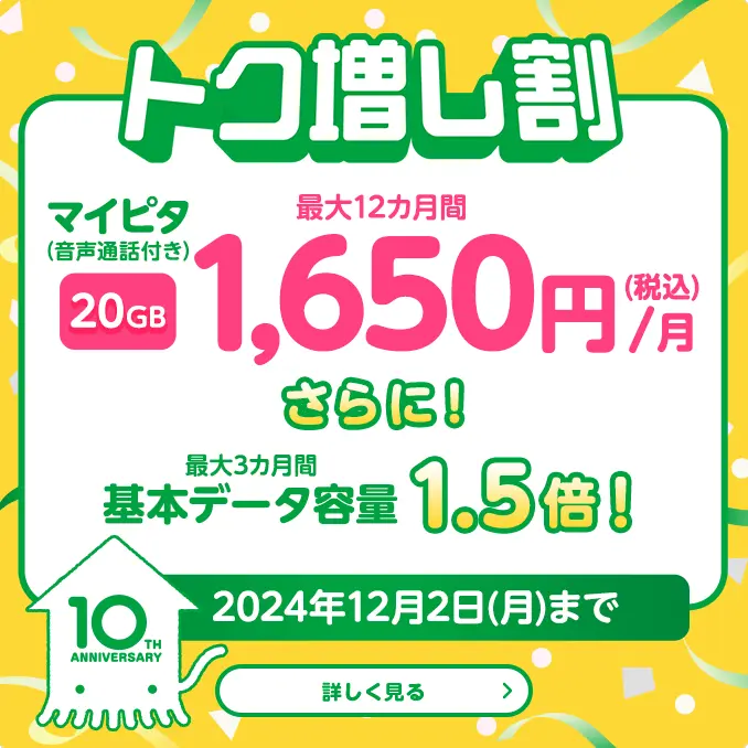 トク増し割　マイピタ（音声通話付き）20GB 最大12カ月間1,650円（税込）/月　さらに！最大3カ月間基本データ容量1.5倍！　2024年12月2日（月）まで