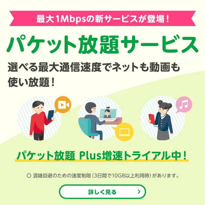 最大1Mbpsの新サービスが登場! パケット放題サービス 選べる最大通信速度でネットも動画も使い放題! パケット放題 Plus増速トライアル中! 〇 混雑回避のため速度制限(3日間で10GB以上利用時)があります。
