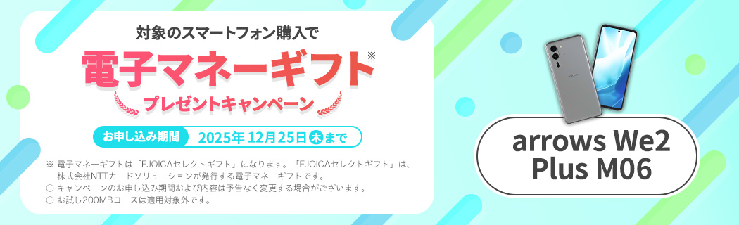 【arrows We2 Plus M06】対象のスマートフォン購入で電子マネーギフト※プレゼントキャンペーン　お申し込み期間：2025年12月25日(木)まで　※ 電子マネーギフトは「EJOICAセレクトギフト」になります。「EJOICAセレクトギフト」は、株式会社NTTカードソリューションが発行する電子マネーギフトです。