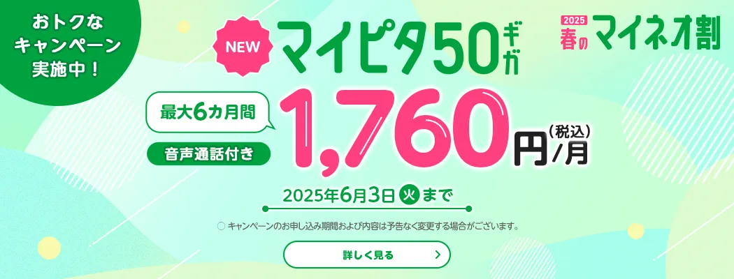 2025 春のマイネオ割　おトクなキャンペーン実施中!　【NEW】マイピタ50ギガ　最大6カ月間 1,760円/月(税込)　音声通話付き　2025年6月3日(火)まで　〇 キャンペーンのお申し込み期間および内容は予告なく変更する場合がございます。