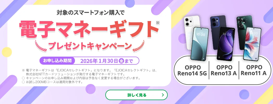【OPPO Reno14 5G　OPPO Reno13 A　OPPO Reno11 A】対象のスマートフォン購入で電子マネーギフト※プレゼントキャンペーン　お申し込み期間：2026年1月30日（金）まで　※電子マネーギフトは「EJOICAセレクトギフト」になります。「EJOICAセレクトギフト」は、株式会社NTTカードソリューションが発行する電子マネーギフトです。