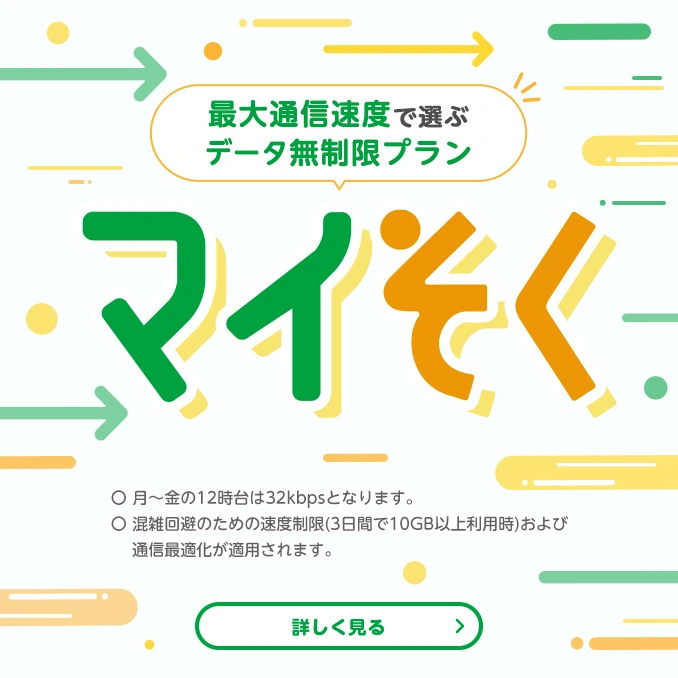 通信速度で選ぶデータ無制限プラン　マイそく　〇月～金の12時台は32kbpsとなります。〇混雑回避のための速度制限（3日間で10GB以上利用時）および通信最適化が適用されます。