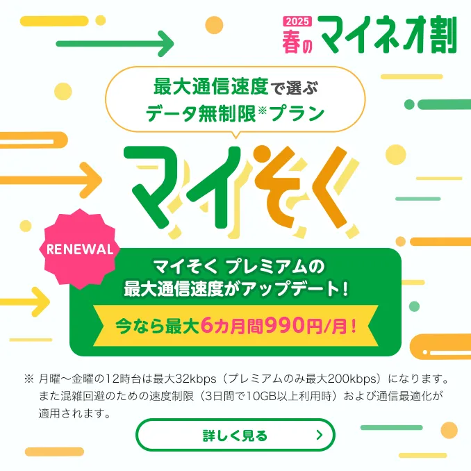 2025 春のマイネオ割　最大通信速度で選ぶデータ無制限※プラン マイそく　【RENEWAL】マイそくプレミアムの最大通信測度がアップデート! 今なら最大6カ月間990円/月!　※ 月曜～金曜の12時台は最大32kbps(プレミアムのみ最大200kbps)になります。また混雑回避のための速度制限(3日間で10GB以上利用時)および通信最適化が適用されます。