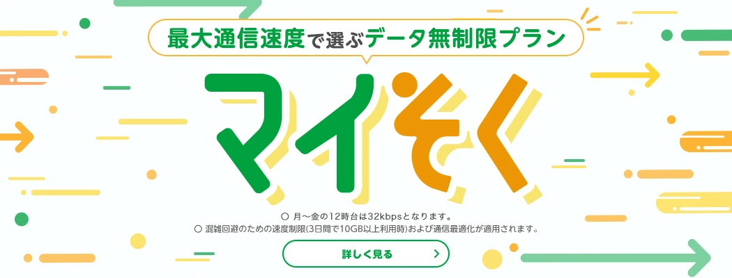 通信速度で選ぶデータ無制限プラン　マイそく　〇月～金の12時台は32kbpsとなります。〇混雑回避のための速度制限（3日間で10GB以上利用時）および通信最適化が適用されます。