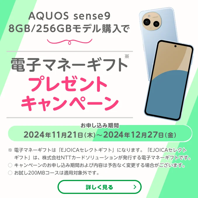 AQUOS sense9購入で電子マネーギフトプレゼントキャンペーン　お申し込み期間2024年11月21日(木)～2024年12月27日(金)※電子マネーギフトは「EJOICAセレクトギフト」になります。「EJOICAセレクトギフト」は株式会社NTTカードソリューションが発行する電子マネーギフトです。〇キャンペーンのお申し込み期間および内容は予告なく変更する場合がございます。