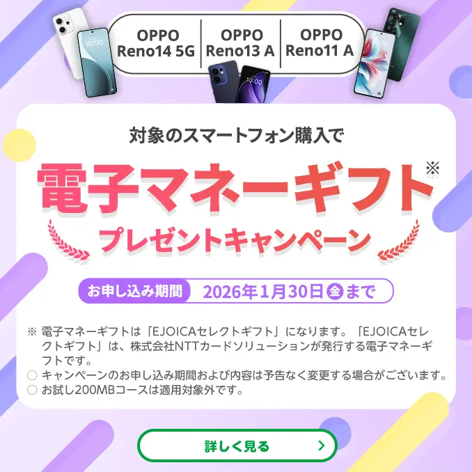 【OPPO Reno14 5G　OPPO Reno13 A　OPPO Reno11 A】対象のスマートフォン購入で電子マネーギフト※プレゼントキャンペーン　お申し込み期間：2026年1月30日（金）まで　※電子マネーギフトは「EJOICAセレクトギフト」になります。「EJOICAセレクトギフト」は、株式会社NTTカードソリューションが発行する電子マネーギフトです。