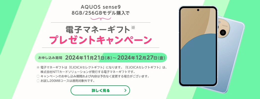 AQUOS sense9購入で電子マネーギフトプレゼントキャンペーン　お申し込み期間2024年11月21日(木)～2024年12月27日(金)※電子マネーギフトは「EJOICAセレクトギフト」になります。「EJOICAセレクトギフト」は株式会社NTTカードソリューションが発行する電子マネーギフトです。〇キャンペーンのお申し込み期間および内容は予告なく変更する場合がございます。