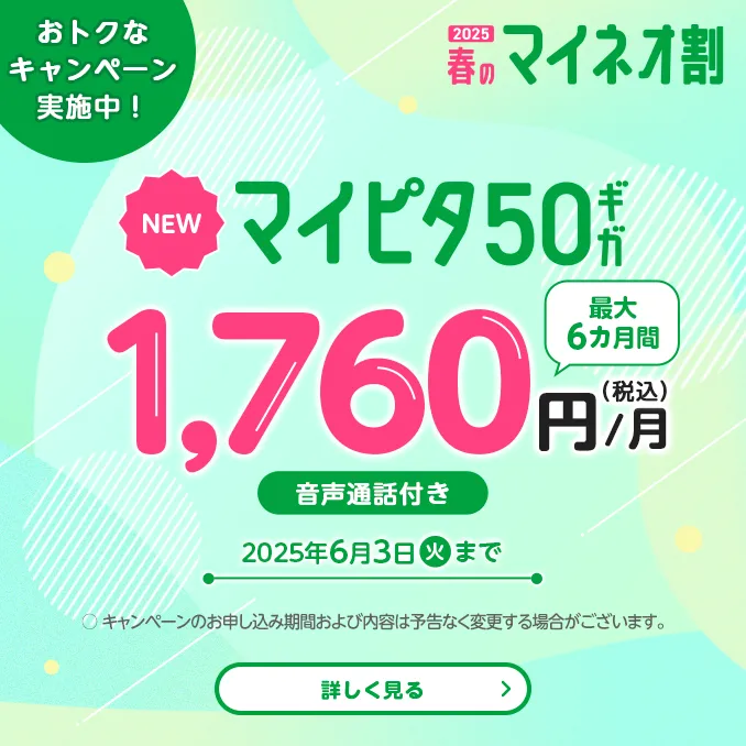 2025 春のマイネオ割　おトクなキャンペーン実施中!　【NEW】マイピタ50ギガ　最大6カ月間 1,760円/月(税込)　音声通話付き　2025年6月3日(火)まで　〇 キャンペーンのお申し込み期間および内容は予告なく変更する場合がございます。