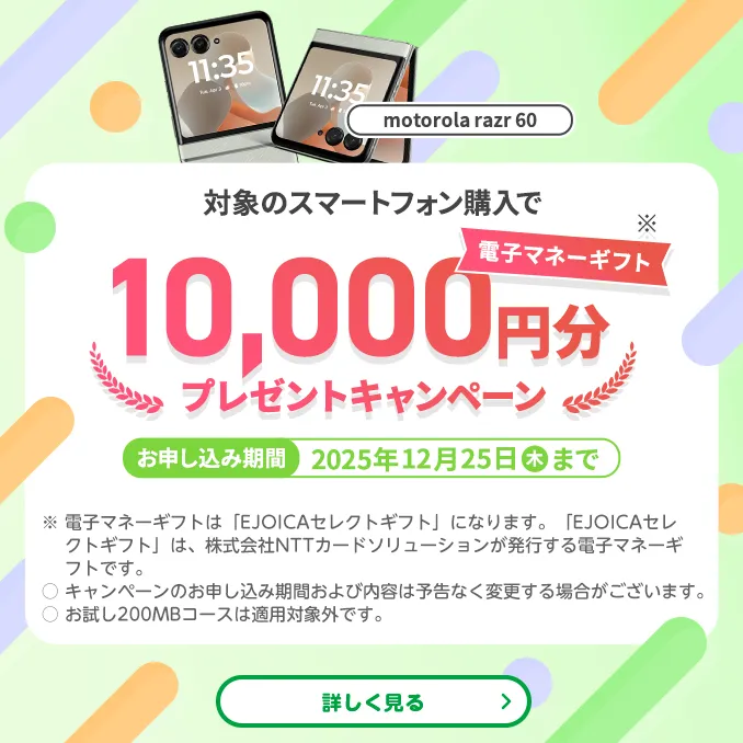 【motorola razr 60】対象のスマートフォン購入で電子マネーギフト※10,000円分プレゼントキャンペーン　お申し込み期間：2025年12月25日（木）まで　※電子マネーギフトは「EJOICAセレクトギフト」になります。「EJOICAセレクトギフト」は、株式会社NTTカードソリューションが発行する電子マネーギフトです。