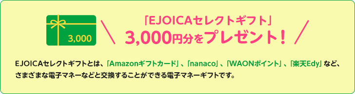 「EJOICAセレクトギフト」3,000円分をプレゼント！EJOICAセレクトギフトとは、「Amazonギフトカード」、「nanaco」、「WAONポイント」、「楽天Edy」など、さまざまな電子マネーなどと交換することができる電子マネーギフトです。