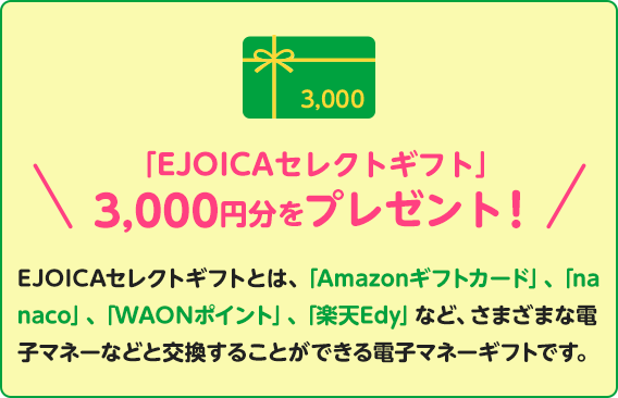 「EJOICAセレクトギフト」3,000円分をプレゼント！EJOICAセレクトギフトとは、「Amazonギフトカード」、「nanaco」、「WAONポイント」、「楽天Edy」など、さまざまな電子マネーなどと交換することができる電子マネーギフトです。