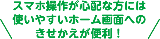 スマホ操作が心配な方には使いやすいホーム画面へのきせかえが便利！