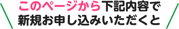 このページから下記内容で新規お申し込みいただくと