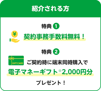 紹介される方 特典① 契約事務手数料無料！特典② ご契約時に端末同時購入で電子マネーギフト※2,000円分プレゼント！