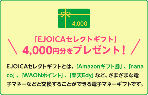 「EJOICAセレクトギフト」4,000円分をプレゼント！EJOICAセレクトギフトとは、「Amazonギフト券」、「nanaco」、「WAONポイント」、「楽天Edy」など、さまざまな電子マネーなどと交換することができる電子マネーギフトです。