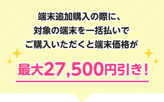 端末追加購入の際に、対象の端末を一括払いでご購入いただくと端末価格が最大27,500円引き！