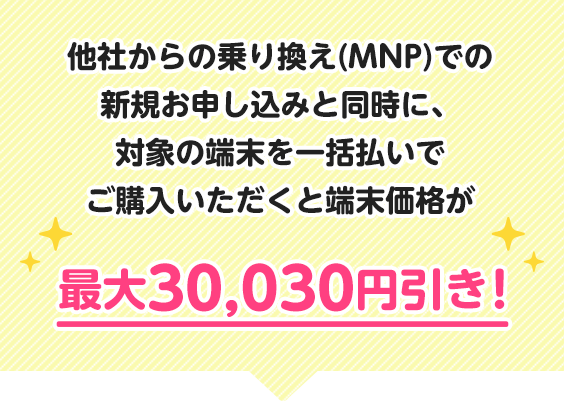 他社からの乗り換え(MNP)での新規お申し込みと同時に、対象の端末を一括払いでご購入いただくと端末価格が最大30,030円引き！