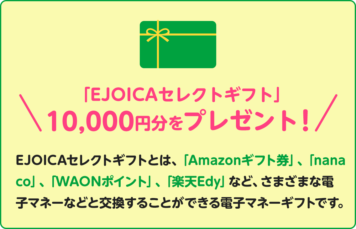 「EJOICAセレクトギフト」1,000円分をプレゼント！EJOICAセレクトギフトとは、「Amazonギフト券」、「nanaco」、「WAONポイント」、「楽天Edy」など、さまざまな電子マネーなどと交換することができる電子マネーギフトです。