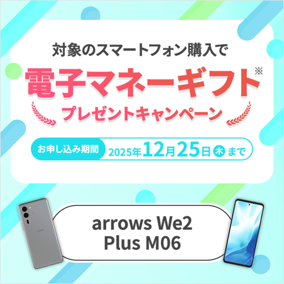 対象のスマートフォン購入で電子マネーギフト※プレゼントキャンペーン お申し込み期間 2025年12月25日（木）まで arrows We2 Plus M06