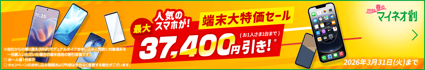 2026春のマイネオ割 人気のスマホが！最大37,400円引き！※( お1人さま1台まで ) 端末大特価セール  2026年3月31日(火)まで ※他社からの乗り換え(MNP)でデュアルタイプお申し込みと同時に対象端末を一括購入いただいた場合の端末価格の割引金額です。○お一人様1台まで○キャンペーンのお申し込み期間および内容は予告なく変更する場合がございます。