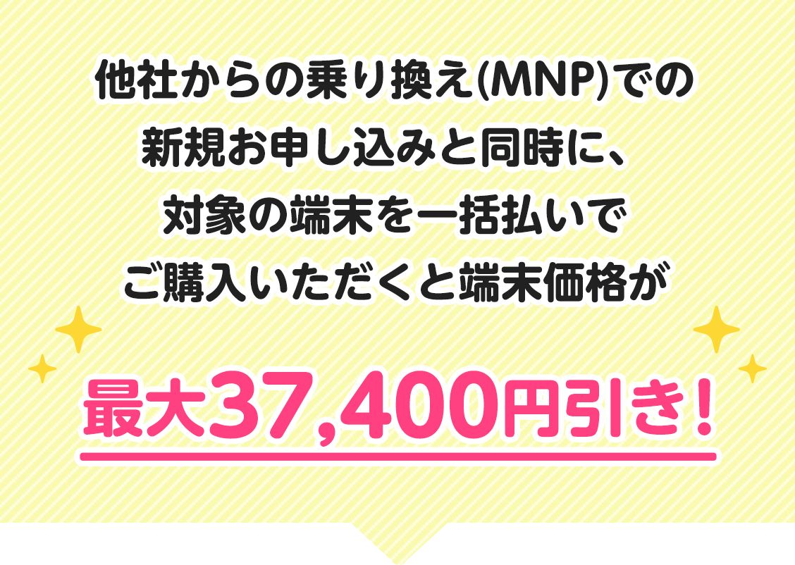 他社からの乗り換え(MNP)での新規お申し込みと同時に、対象の端末を一括払いでご購入いただくと端末価格が最大37,400円引き！