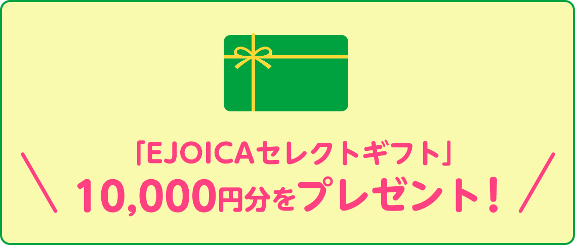 「EJOICAセレクトギフト」10,000円分をプレゼント！EJOICAセレクトギフトとは、「Amazonギフト券」、「nanaco」、「WAONポイント」、「楽天Edy」など、さまざまな電子マネーなどと交換することができる電子マネーギフトです。