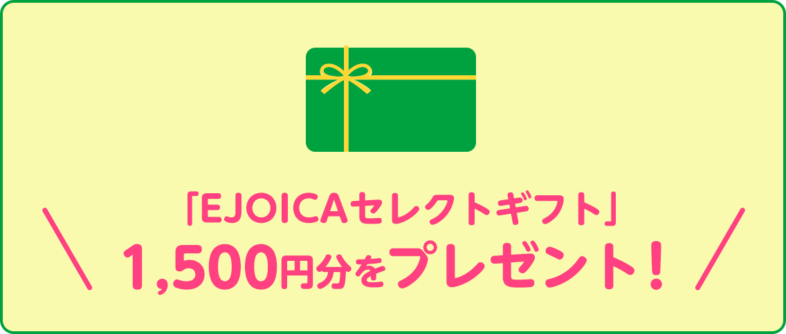 「EJOICAセレクトギフト」1,500円分をプレゼント！EJOICAセレクトギフトとは、「Amazonギフト券」、「nanaco」、「WAONポイント」、「楽天Edy」など、さまざまな電子マネーなどと交換することができる電子マネーギフトです。