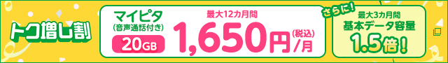 トク増し割 マイピタ（音声通話付き）20GB最大12カ月間 1,650円/月（税込）さらに！最大3カ月間基本データ容量1.5倍！