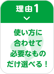 理由1 使い方に合わせて必要なものだけ選べる！