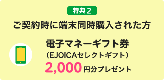 特典2 ご契約時に端末同時購入された方 電子マネーギフト券（EJOICAセレクトギフト）2,000円分プレゼント
