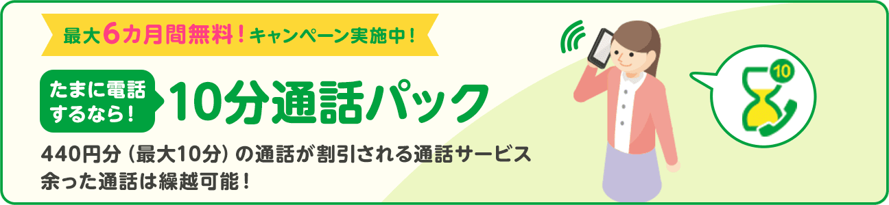 最大6カ月間無料！キャンペーン実施中！ たまに電話するなら！ 10分通話パック 440円分（最大10分）の通話が割引される通話サービス 余った通話は繰越可能！