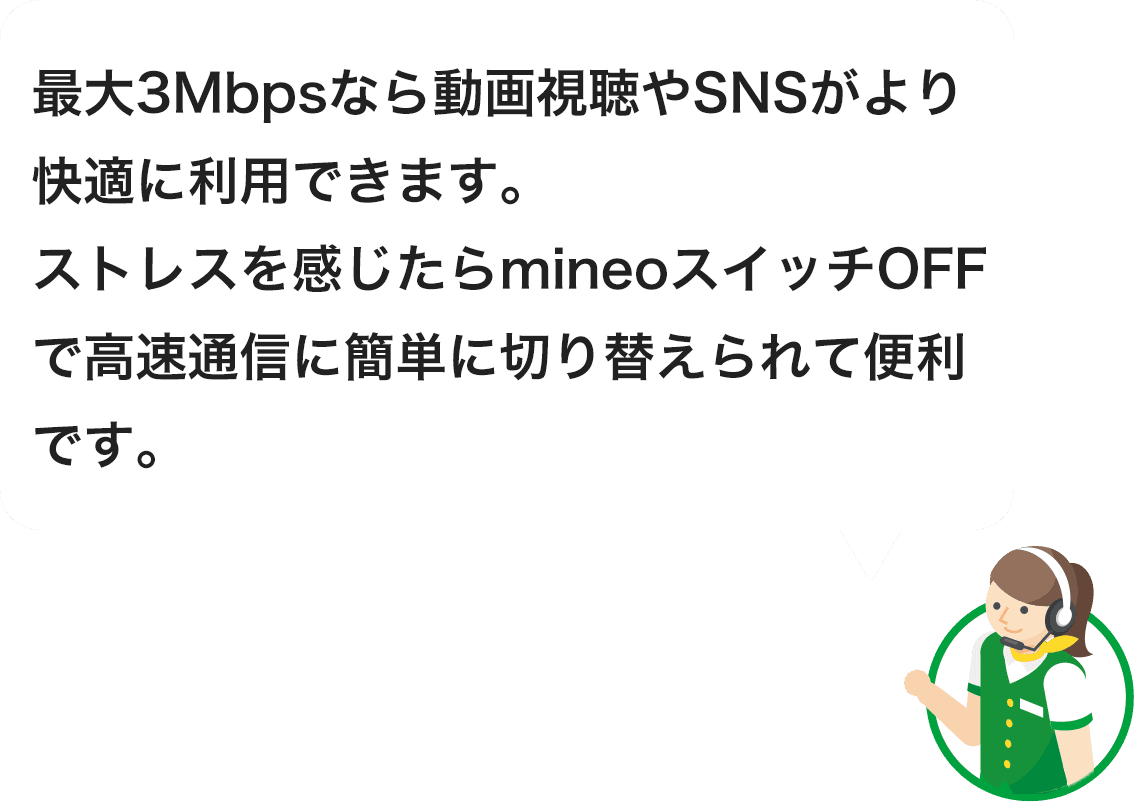 最大3Mbpsなら動画視聴やSNSがより快適に利用できます。ストレスを感じたらmineoスイッチOFFで高速通信に簡単に切り替えられて便利です。