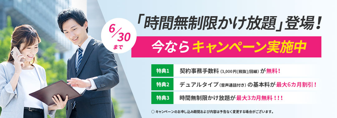 「時間無制限かけ放題」登場！今ならキャンペーン実施中（6/30まで） 特典1：契約事務手数料（3,000円[税抜]/回線）が無料！ 特典2：デュアルタイプ（音声通話付き）の基本料が最大6カ月割引！ 特典3：時間無制限かけ放題が最大3カ月無料！！！