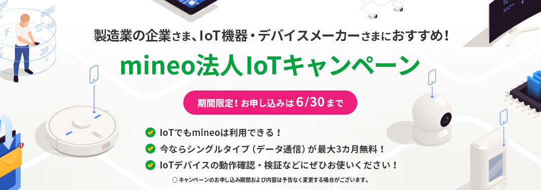 製造業の企業さま、IoT機器・デバイスメーカーさまにおすすめ！mineo法人 IoTキャンペーン（期間限定！お申し込みは6/30まで）・IoTでもmineoは利用できる！・今ならシングルタイプ（データ通信）が最大3カ月無料！・IoTデバイスの動作確認・検証などにぜひお使いください！