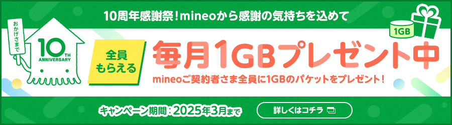 10周年感謝祭！mineoから感謝の気持ちを込めて 全員もらえる毎月1GBプレゼント中 mineoご契約者さま全員に1GBのパケットをプレゼント！ キャンペーン期間2025年3月まで 詳しくはコチラ