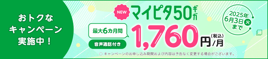 おトクなキャンペーン実施中！ NEWマイピタ50ギガ 最大6カ月間 音声通話付き 1,760円/月(税込) 2025年6月3日（火）まで ○キャンペーンのお申し込み期間および内容は予告なく変更する場合がございます。