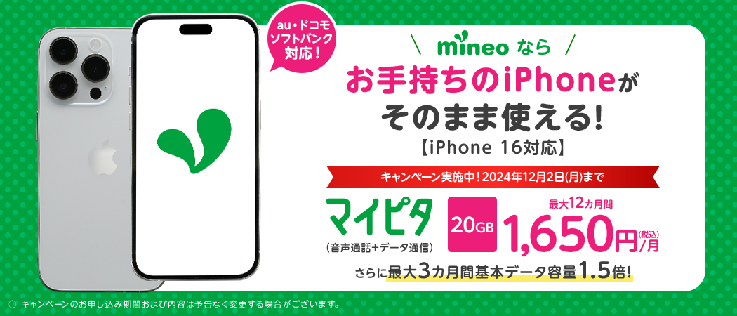 au・ドコモ・ソフトバンク対応！ mineoならお手持ちのiPhoneがそのまま使える！iPhone 16対応 キャンペーン実施中！2024年12月2日(月)まで マイピタ（音声通話+データ通信） 20GB 最大12カ月間1,650円/月（税込） さらに最大3カ月間基本データ容量1.5倍！