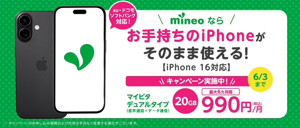 au・ドコモ・ソフトバンク対応！ mineoならお手持ちのiPhoneがそのまま使える！ iPhone 16対応 6/3までキャンペーン実施中！ マイピタ デュアルタイプ（音声通話+データ通信） 20GB最大6カ月間990円/月（税込） ○キャンペーンのお申し込み期間および内容は予告なく変更する場合がございます。