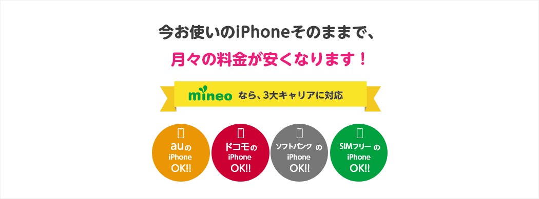 今お使いのiPhoneそのままで、月々の料金が安くなります！ mineoなら、3大キャリアに対応 auのiPhone OK!! ドコモのiPhone OK!! ソフトバンクのiPhone OK!! SIMフリーのiPhone OK!!