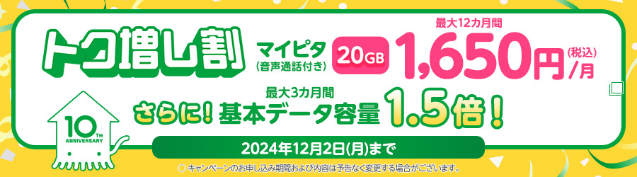 トク増し割　マイピタ（音声通話付き）20GB 最大12カ月間1,650円（税込）/月　さらに！最大3カ月間基本データ容量1.5倍！　2024年12月2日（月）まで