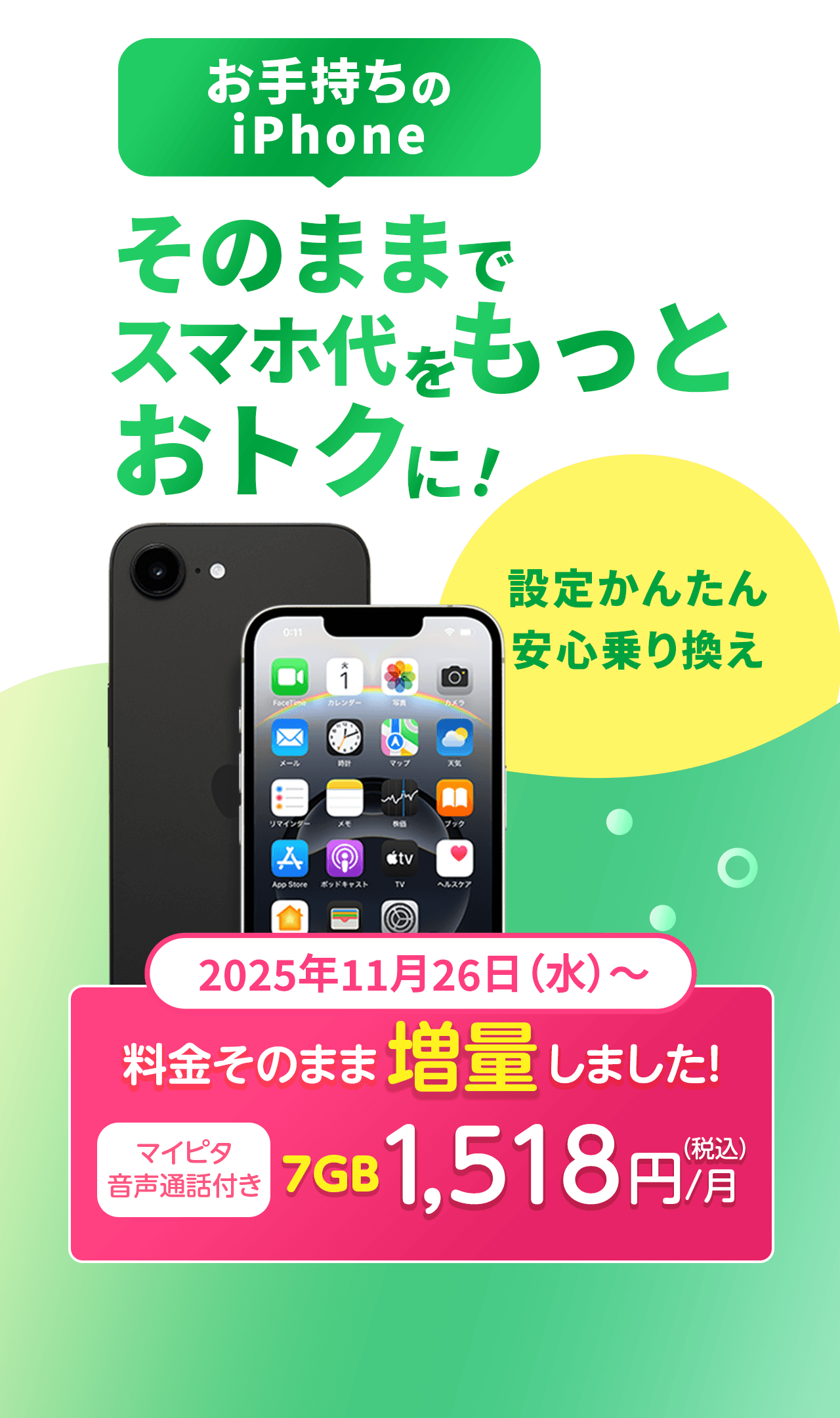 お手持ちのiPhoneそのままでスマホ代をもっとおトクに！設定かんたん＆安心乗り換え　2025年11月26日（水）～　料金そのまま増量しました。マイピタ音声通話付き7GB 1,518円/月（税込）