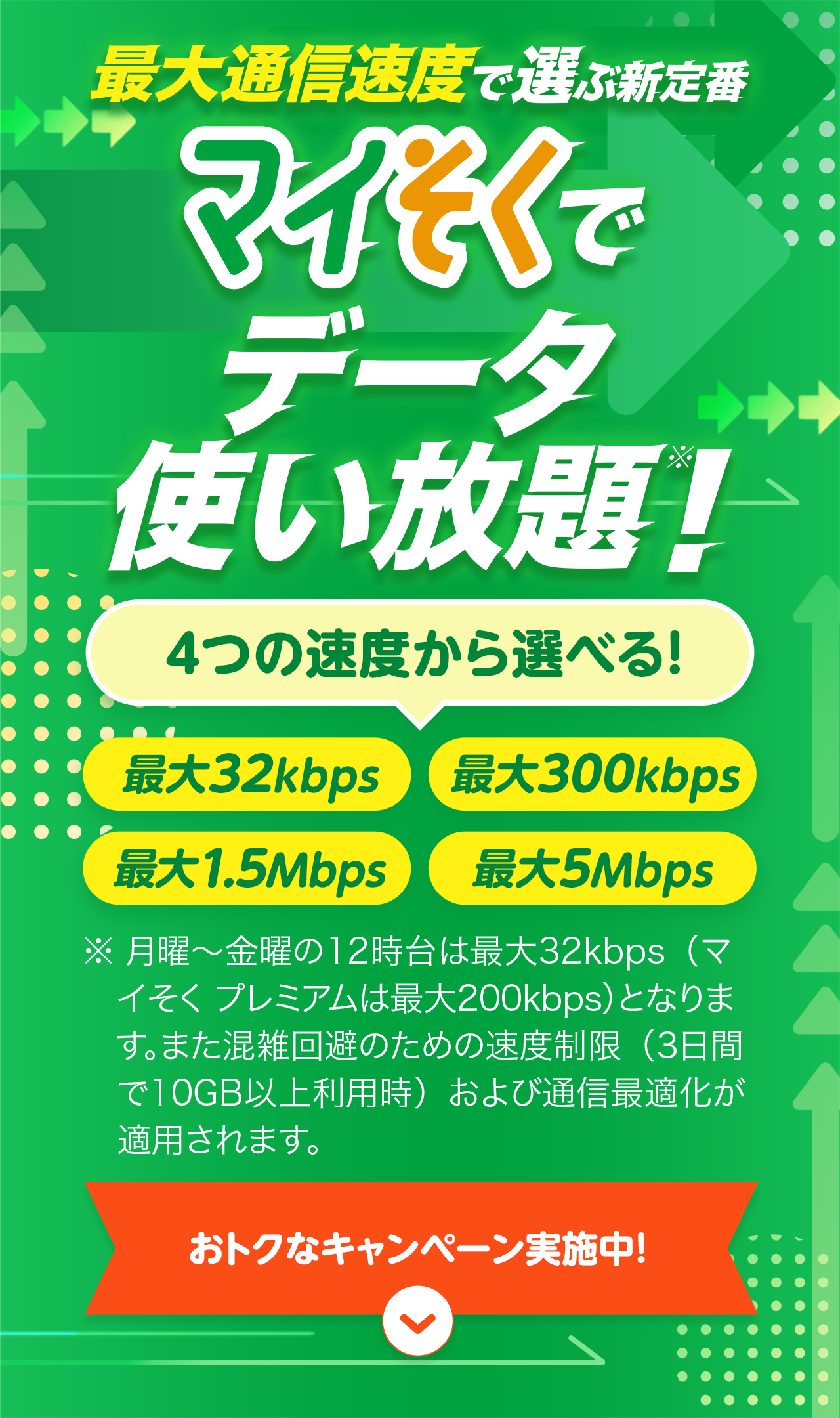 最大通信速度で選ぶ新定番 マイそくでデータ使い放題！※  4つの速度から選べる！ 最大32kbps 最大300kbps 最大1.5Mbps 最大5Mbps ※ 月曜〜金曜の12時台は最大32kbps（マイそく プレミアムは最大200kbps）となります。また混雑回避のための速度制限（3日間で10GB以上利用時）および通信最適化が適用されます。 おトクなキャンペーン実施中！