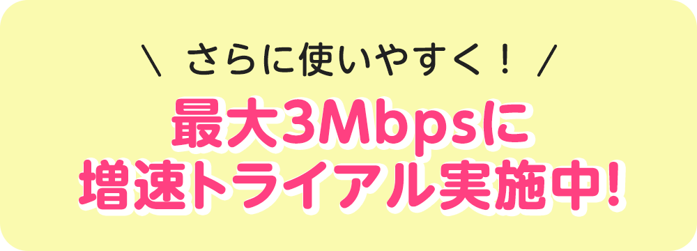 さらに使いやすく！ 最大3Mbpsに増速トライアル実施中！
